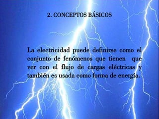 2. CONCEPTOS BÁSICOS
La electricidad puede definirse como el
conjunto de fenómenos que tienen que
ver con el flujo de cargas eléctricas y
también es usada como forma de energía.
 