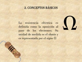 2. CONCEPTOS BÁSICOS
La resistencia eléctrica es
definida como la oposición al
paso de los electrones. Su
unidad de medida es el ohmio y
es representada por el signo Ω
 