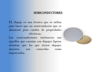 SEMICONDUCTORES
EL dopaje es una técnica que se utiliza
para hacer que un semiconductor que es
altamente puro cambie de propiedades
eléctricas.
Los semiconductores intrínsecos son
aquellos que cuentan con dopajes ligeros
mientras que los que tienen dopajes
mayores, son conocidos como
degenerados.
 