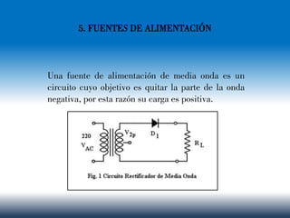 5. FUENTES DE ALIMENTACIÓN
Una fuente de alimentación de media onda es un
circuito cuyo objetivo es quitar la parte de la onda
negativa, por esta razón su carga es positiva.
 