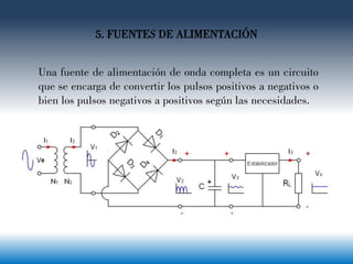 5. FUENTES DE ALIMENTACIÓN
Una fuente de alimentación de onda completa es un circuito
que se encarga de convertir los pulsos positivos a negativos o
bien los pulsos negativos a positivos según las necesidades.
 