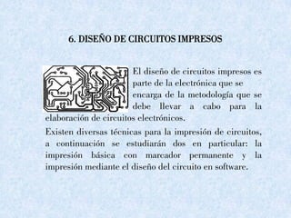 6. DISEÑO DE CIRCUITOS IMPRESOS
El diseño de circuitos impresos es
la parte de la electrónica que se
encarga de la metodología que se
debe llevar a cabo para la
elaboración de circuitos electrónicos.
Existen diversas técnicas para la impresión de circuitos,
a continuación se estudiarán dos en particular: la
impresión básica con marcador permanente y la
impresión mediante el diseño del circuito en software.
 