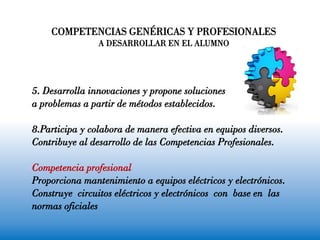 5. Desarrolla innovaciones y propone soluciones
a problemas a partir de métodos establecidos.
8.Participa y colabora de manera efectiva en equipos diversos.
Contribuye al desarrollo de las Competencias Profesionales.
Competencia profesional
Proporciona mantenimiento a equipos eléctricos y electrónicos.
Construye circuitos eléctricos y electrónicos con base en las
normas oficiales
COMPETENCIAS GENÉRICAS Y PROFESIONALES
A DESARROLLAR EN EL ALUMNO
 