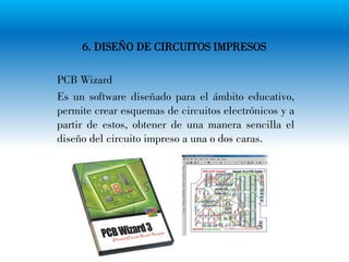 6. DISEÑO DE CIRCUITOS IMPRESOS
PCB Wizard
Es un software diseñado para el ámbito educativo,
permite crear esquemas de circuitos electrónicos y a
partir de estos, obtener de una manera sencilla el
diseño del circuito impreso a una o dos caras.
 
