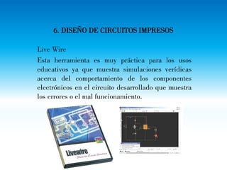 6. DISEÑO DE CIRCUITOS IMPRESOS
Live Wire
Esta herramienta es muy práctica para los usos
educativos ya que muestra simulaciones verídicas
acerca del comportamiento de los componentes
electrónicos en el circuito desarrollado que muestra
los errores o el mal funcionamiento.
 