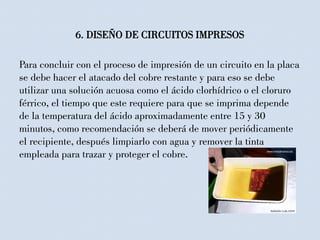 Para concluir con el proceso de impresión de un circuito en la placa
se debe hacer el atacado del cobre restante y para eso se debe
utilizar una solución acuosa como el ácido clorhídrico o el cloruro
férrico, el tiempo que este requiere para que se imprima depende
de la temperatura del ácido aproximadamente entre 15 y 30
minutos, como recomendación se deberá de mover periódicamente
el recipiente, después limpiarlo con agua y remover la tinta
empleada para trazar y proteger el cobre.
6. DISEÑO DE CIRCUITOS IMPRESOS
 
