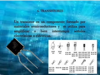6. TRANSISTORES
Un transistor es un componente formado por
materiales semiconductores y se utiliza para
amplificar o bien interrumpir señales
electrónicas o eléctricas.
 
