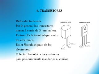 6. TRANSISTORES
Partes del transistor
Por lo general los transistores
tienen 3 o más de 3 terminales:
Emisor: Es la terminal que emite
los electrones.
Base: Modula el paso de los
electrones.
Colector: Recolecta los electrones
para posteriormente mandarlos al emisor.
 