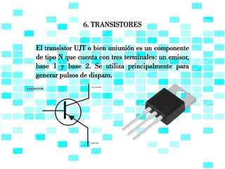6. TRANSISTORES
El transistor UJT o bien uniunión es un componente
de tipo N que cuenta con tres terminales: un emisor,
base 1 y base 2. Se utiliza principalmente para
generar pulsos de disparo.
 