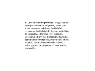 9.- Construcción de prototipo. Integración de
ideas para armar los proyectos, pasos para
armar un proyecto ( deseo, factibilidad
económica, factibilidad de tiempo, factibilidad
de capacidades técnicas. Investigación,
selección de proyecto, planeación, diagrama,
adquisición de materiales, inicio de ensamble,
pruebas, correcciones o modificaciones (
visitar páginas de proyectos, Convocatorias,
motivación.
 