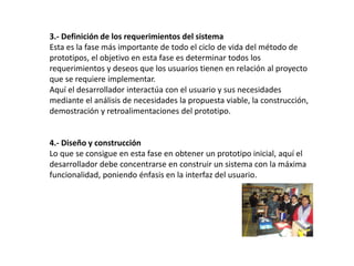 3.- Definición de los requerimientos del sistema
Esta es la fase más importante de todo el ciclo de vida del método de
prototipos, el objetivo en esta fase es determinar todos los
requerimientos y deseos que los usuarios tienen en relación al proyecto
que se requiere implementar.
Aquí el desarrollador interactúa con el usuario y sus necesidades
mediante el análisis de necesidades la propuesta viable, la construcción,
demostración y retroalimentaciones del prototipo.
4.- Diseño y construcción
Lo que se consigue en esta fase en obtener un prototipo inicial, aquí el
desarrollador debe concentrarse en construir un sistema con la máxima
funcionalidad, poniendo énfasis en la interfaz del usuario.
 