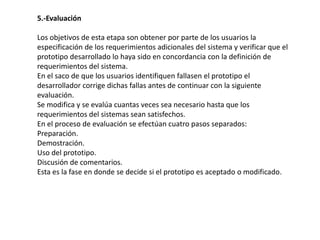 5.-Evaluación
Los objetivos de esta etapa son obtener por parte de los usuarios la
especificación de los requerimientos adicionales del sistema y verificar que el
prototipo desarrollado lo haya sido en concordancia con la definición de
requerimientos del sistema.
En el saco de que los usuarios identifiquen fallasen el prototipo el
desarrollador corrige dichas fallas antes de continuar con la siguiente
evaluación.
Se modifica y se evalúa cuantas veces sea necesario hasta que los
requerimientos del sistemas sean satisfechos.
En el proceso de evaluación se efectúan cuatro pasos separados:
Preparación.
Demostración.
Uso del prototipo.
Discusión de comentarios.
Esta es la fase en donde se decide si el prototipo es aceptado o modificado.
 
