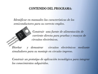 Identificar en manuales las características de los
semiconductores para su correcto empleo.
Construir una fuente de alimentación de
corriente directa para pruebas y ensayos de
circuitos electrónicos.
Diseñar y demostrar circuitos electrónicos mediante
simuladores para su montaje en circuito impreso.
Construir un prototipo de aplicación tecnológica para integrar
los conocimientos adquiridos.
CONTENIDO DEL PROGRAMA:
 
