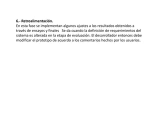 6.- Retroalimentación.
En esta fase se implementan algunos ajustes a los resultados obtenidos a
través de ensayos y finales Se da cuando la definición de requerimientos del
sistema es alterada en la etapa de evaluación. El desarrollador entonces debe
modificar el prototipo de acuerdo a los comentarios hechos por los usuarios.
 