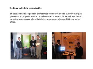 8.- Desarrollo de la presentación.
En este apartado se pueden plantear los elementos que se pueden usar para
presentar el proyecto ante el usuario o ante un estand de exposición, dentro
de estos tenemos por ejemplo tríptico, mamparas, abstrac, bitácora entre
otros.
 