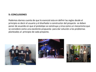 9.-CONCLUSIONES
Podemos darnos cuenta de que lo esencial esta en definir las reglas desde el
principio es decir el usuario y el diseñador o constructor del proyecto se deben
poner de acuerdo en que el prototipo se construya y sirva como un mecanismo que
se considere como una excelente propuesta para dar solución a los problemas
planteados al principio de cada proyecto.
 