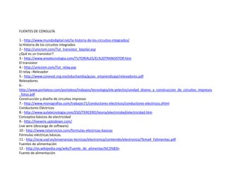 FUENTES DE CONSULTA
1.- http://www.mundodigital.net/la-historia-de-los-circuitos-integrados/
la Historia de los circuitos integrados
2.- http://unicrom.com/Tut_transistor_bipolar.asp
¿Qué es un transistor?
3.- http://www.areatecnologia.com/TUTORIALES/EL%20TRANSISTOR.htm
El transistor
4.- http://unicrom.com/Tut_relay.asp
El relay –Relevador
5.- http://www.conevyt.org.mx/educhamba/guias_emprendizaje/relevadores.pdf
Relevadores
6.-
http://www.portaleso.com/portaleso/trabajos/tecnologia/ele.yelectro/unidad_diseno_y_construccion_de_circuitos_impresos
_fotos.pdf
Construcción y diseño de circuitos impresos
7.- http://www.monografias.com/trabajos71/conductores-electricos/conductores-electricos.shtml
Conductores Eléctricos
8.- http://www.aulatecnologia.com/ESO/TERCERO/teoria/electricidad/electricidad.htm
Conceptos básicos de electricidad
9.- http://livewire.uptodown.com/
Live wire (descarga de software)
10.- http://www.rstservicios.com/formulas-electricas-basicas
Fórmulas eléctricas básicas.
11.- http://ocw.usal.es/ensenanzas-tecnicas/electronica/contenido/electronica/Tema4_Falimentac.pdf
Fuentes de alimentación
12.- http://es.wikipedia.org/wiki/Fuente_de_alimentaci%C3%B3n
Fuente de alimentación
 