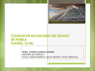 COLEGIO DE BACHILLERES DEL ESTADO
DE PUEBLA
PLANTEL 15 TM.
MTRA. YADIRA GARCIA LINAREZ
HISTORIA DE MÉXICO I
TITULO: MESOAMERICA EN EL TIEMPO Y EN EL ESPACIO.
 