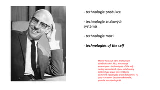 - technologie produkce
- technologie znakových
systémů
- technologie moci
- technologies of the self
Michel Foucault nám, krom jiných
důležitých věcí, říká, že nástroje
emancipace - technologies of the self -
nestojí samostatně a jsou ovlivňovány
dalšími typy praxí, které můžeme
souhrnně nazvat jako praxe diskurzivní. Ty
jsou však velmi často neuvědomělé,
protože jsou ideologické.
 