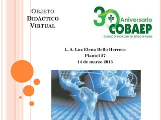 OBJETO
DIDÁCTICO
VIRTUAL
L. A. Luz Elena Bello Herrera
Plantel 27
14 de marzo 2013
 