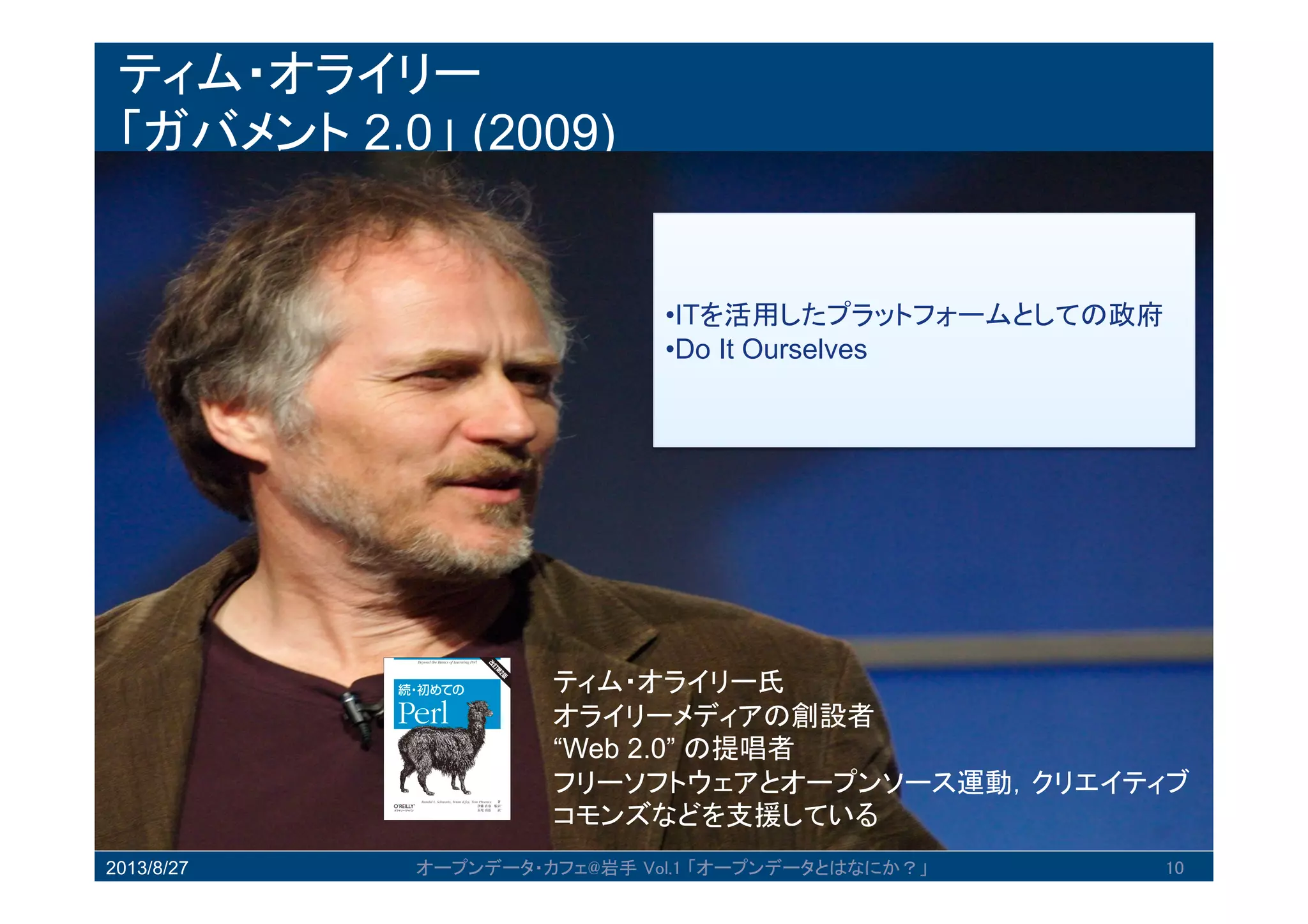 ティム・オライリー
「ガバメント 2.0」 (2009)
2013/8/27 オープンデータ・カフェ@岩手 Vol.1 「オープンデータとはなにか？」 10
•ITを活用したプラットフォームとしての
政府
•Do It Ourselves
ティム・オライリー氏
オライリーメディアの創設者
“Web 2.0” の提唱者
フリーソフトウェアとオープンソース運動，クリエ
イティブコモンズなどを支援している
 