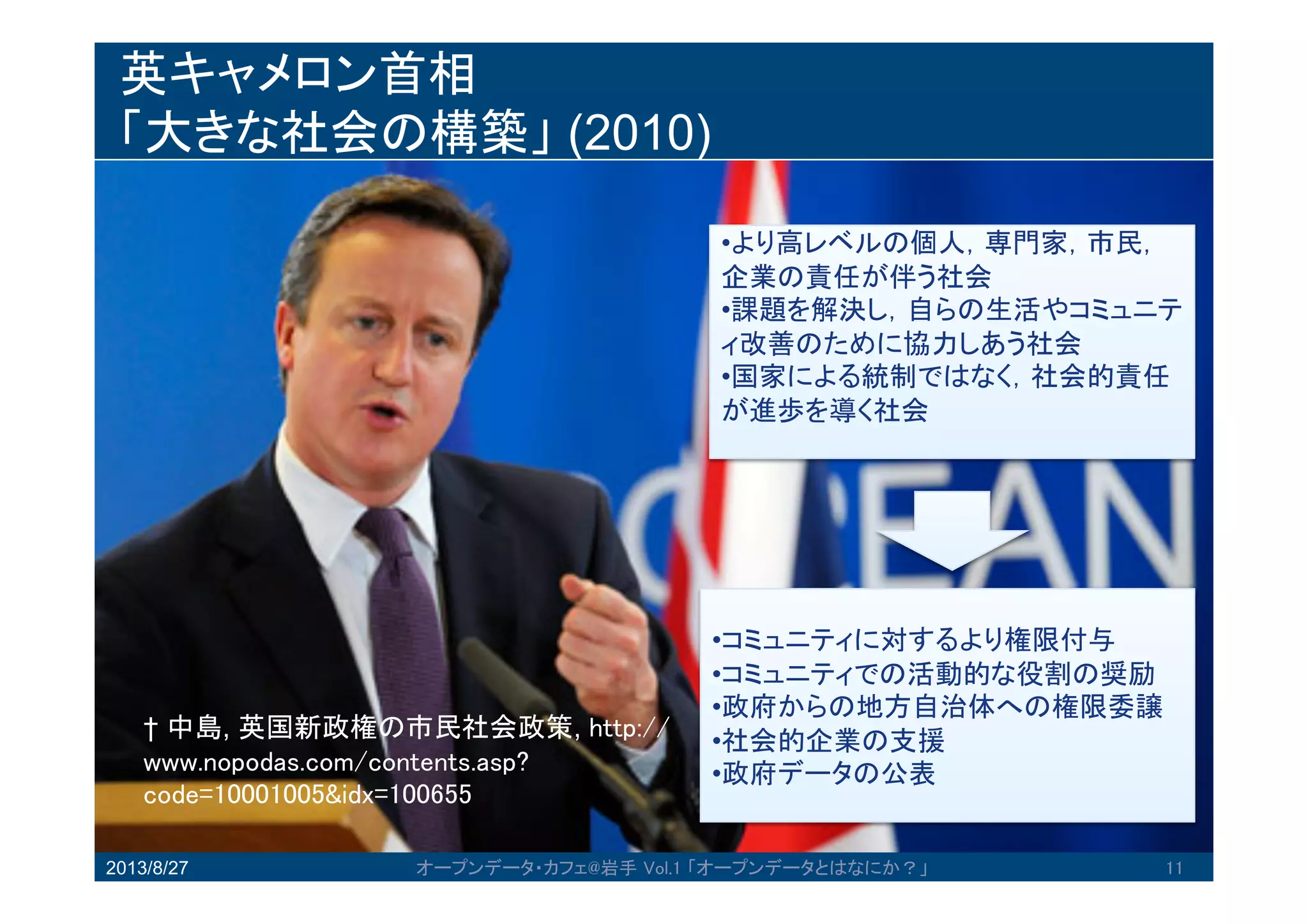 英キャメロン首相
「大きな社会の構築」 (2010)
2013/8/27 オープンデータ・カフェ@岩手 Vol.1 「オープンデータとはなにか？」 11
11
•より高レベルの個人，専門家，市民，
企業の責任が伴う社会
•課題を解決し，自らの生活やコミュ
ニティ改善のために協力しあう社会
•国家による統制ではなく，社会的責
任が進歩を導く社会
•コミュニティに対するより権限付与
•コミュニティでの活動的な役割の奨
励
•政府からの地方自治体への権限委譲
•社会的企業の支援
•政府データの公表
† 中島, 英国新政権の市民社会政策,
http://www.nopodas.com/contents.asp?cod
e=10001005&idx=100655
 