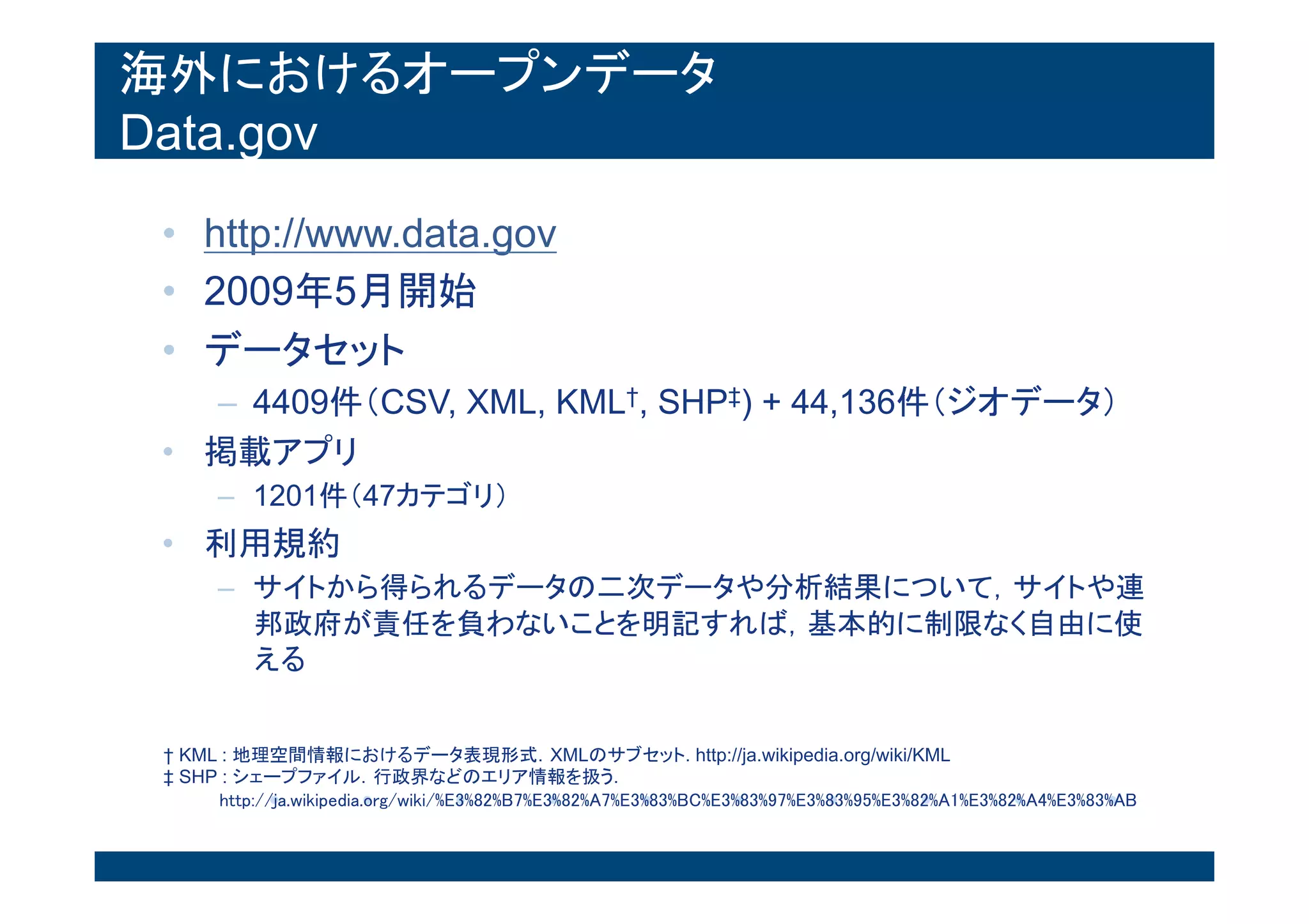 海外におけるオープンデータ
Data.gov
• http://www.data.gov
• 2009年5月開始
• データセット
– 4409件（CSV, XML, KML†, SHP‡) + 44,136件（ジオデー
タ）
• 掲載アプリ
– 1201件（47カテゴリ）
• 利用規約
– サイトから得られるデータの二次データや分析結果について，サイ
トや連邦政府が責任を負わないことを明記すれば，基本的に制限な
く自由に使える
† KML : 地理空間情報におけるデータ表現形式．XMLのサブセット. http://ja.wikipedia.org/wiki/KML
‡ SHP : シェープファイル．行政界などのエリア情報を扱う.
http://ja.wikipedia.org/wiki/%E3%82%B7%E3%82%A7%E3%83%BC%E3%83%97%E3%83%95%E3%82%A1%E3%82%A4%E
 