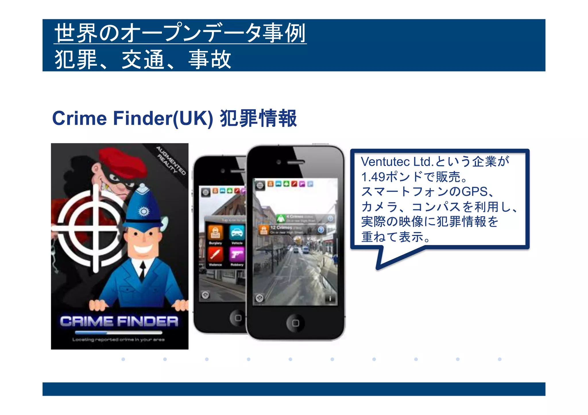 世界のオープンデータ事例
犯罪、交通、事故
Crime Finder(UK) 犯罪情報
Ventutec Ltd.という企業が
1.49ポンドで販売。
スマートフォンのGPS、
カメラ、コンパスを利用し、
実際の映像に犯罪情報を
重ねて表示。
 