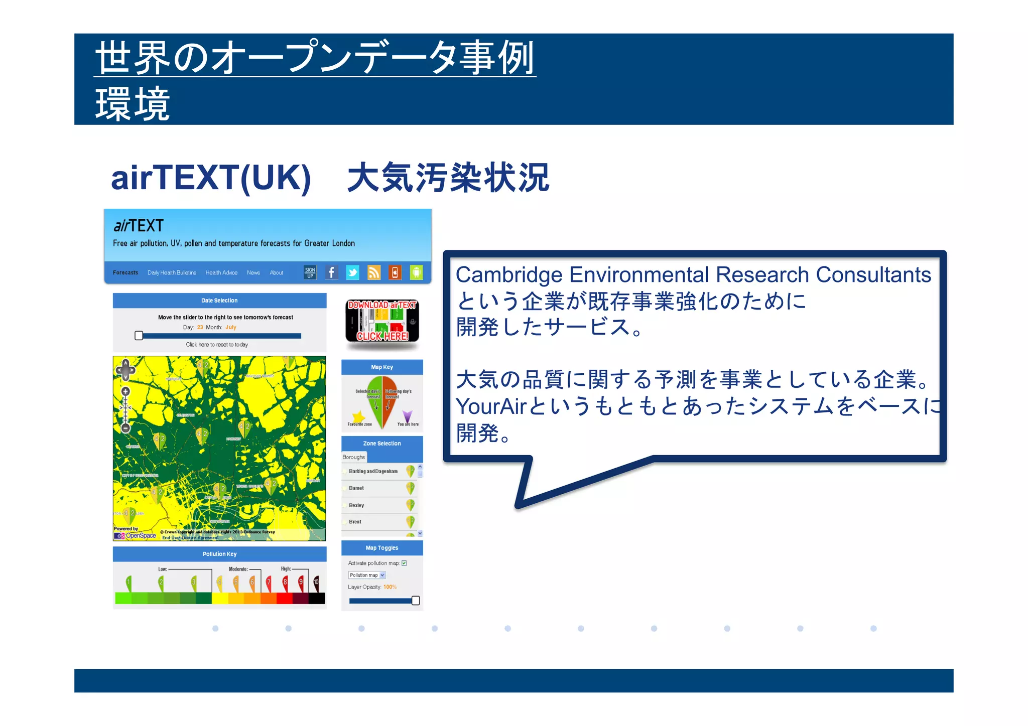 世界のオープンデータ事例
環境
airTEXT(UK) 大気汚染状況
Cambridge Environmental Research Consultants
という企業が既存事業強化のために
開発したサービス。
大気の品質に関する予測を事業としている企業。
YourAirというもともとあったシステムをベースに
開発。
 
