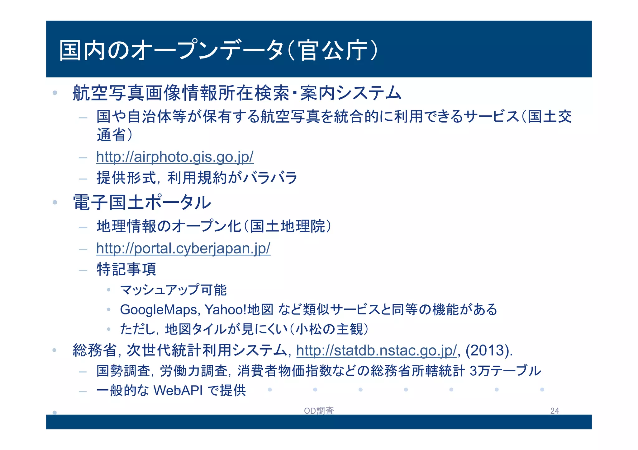 国内のオープンデータ（官公庁）
• 航空写真画像情報所在検索・案内システム
– 国や自治体等が保有する航空写真を統合的に利用できるサービス（国土
交通省）
– http://airphoto.gis.go.jp/
– 提供形式，利用規約がバラバラ
• 電子国土ポータル
– 地理情報のオープン化（国土地理院）
– http://portal.cyberjapan.jp/
– 特記事項
• マッシュアップ可能
• GoogleMaps, Yahoo!地図など類似サービスと同等の機能がある
• ただし，地図タイルが見にくい（小松の主観）
• 総務省, 次世代統計利用システム, http://statdb.nstac.go.jp/, (2013).
– 国勢調査，労働力調査，消費者物価指数などの総務省所轄統計 3万テーブル
– 一般的なWebAPIで提供
13.8.2 OD調査 24
 