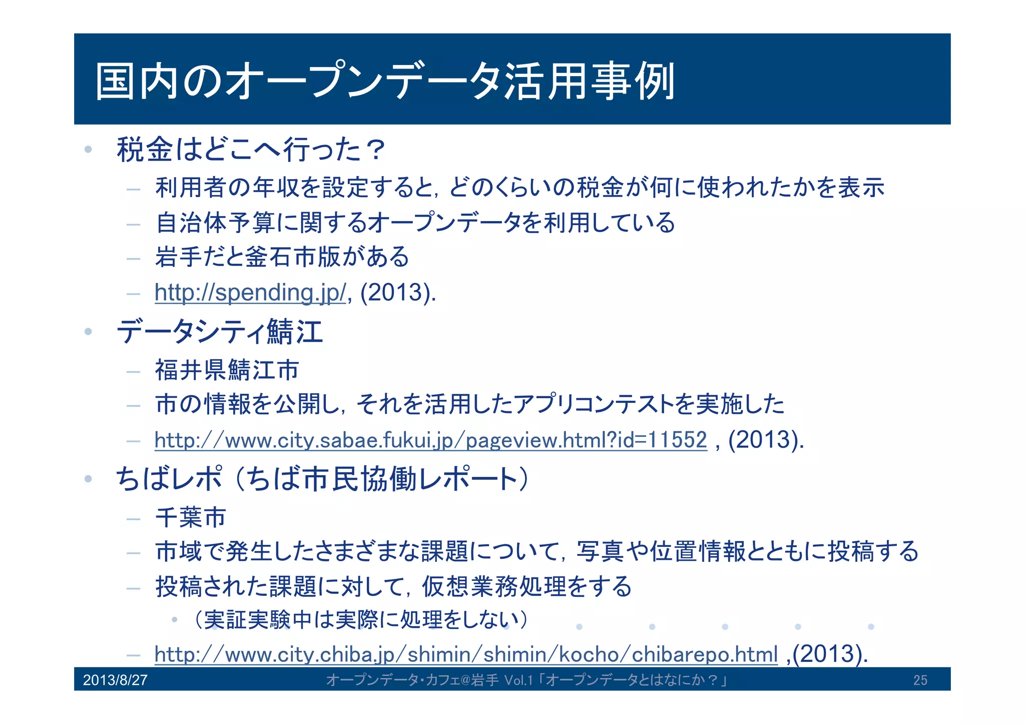 国内のオープンデータ活用事例
• 税金はどこへ行った？
– 利用者の年収を設定すると，どのくらいの税金が何に使われたかを表示
– 自治体予算に関するオープンデータを利用している
– 岩手だと釜石市版がある
– http://spending.jp/, (2013).
• データシティ鯖江
– 福井県鯖江市
– 市の情報を公開し，それを活用したアプリコンテストを実施した
– http://www.city.sabae.fukui.jp/pageview.html?id=11552 , (2013).
• ちばレポ（ちば市民協働レポート）
– 千葉市
– 市域で発生したさまざまな課題について，写真や位置情報とともに投稿
する
– 投稿された課題に対して，仮想業務処理をする
• （実証実験中は実際に処理をしない）
– http://www.city.chiba.jp/shimin/shimin/kocho/chibarepo.html ,(2013).2013/8/27 オープンデータ・カフェ@岩手 Vol.1 「オープンデータとはなにか？」 25
 