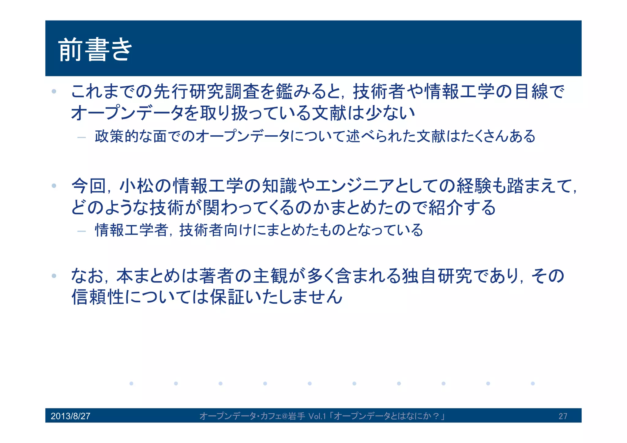前書き
• これまでの先行研究調査を鑑みると，技術者や情報工学の目線
でオープンデータを取り扱っている文献は尐ない
– 政策的な面でのオープンデータについて述べられた文献はたくさんある
• 今回，小松の情報工学の知識やエンジニアとしての経験も踏ま
えて，どのような技術が関わってくるのかまとめたので紹介す
る
– 情報工学者，技術者向けにまとめたものとなっている
• なお，本まとめは著者の主観が多く含まれる独自研究であり，
その信頼性については保証いたしません
2013/8/27 27オープンデータ・カフェ@岩手 Vol.1 「オープンデータとはなにか？」
 