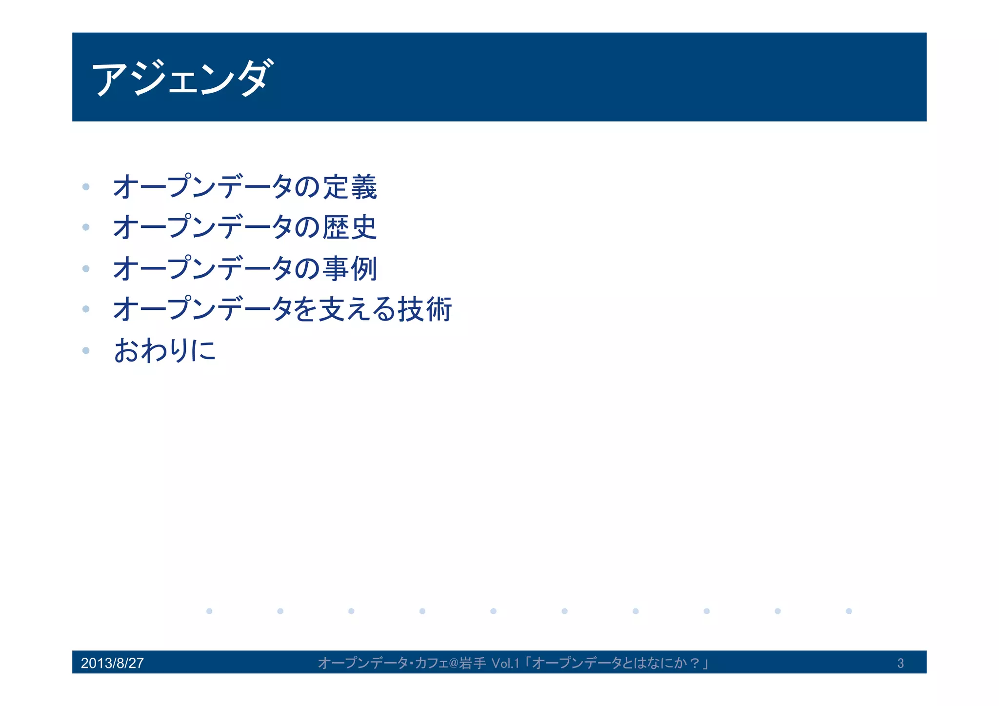 アジェンダ
• オープンデータの定義
• オープンデータの歴史
• オープンデータの事例
• オープンデータを支える技術
• おわりに
2013/8/27 3オープンデータ・カフェ@岩手 Vol.1 「オープンデータとはなにか？」
 