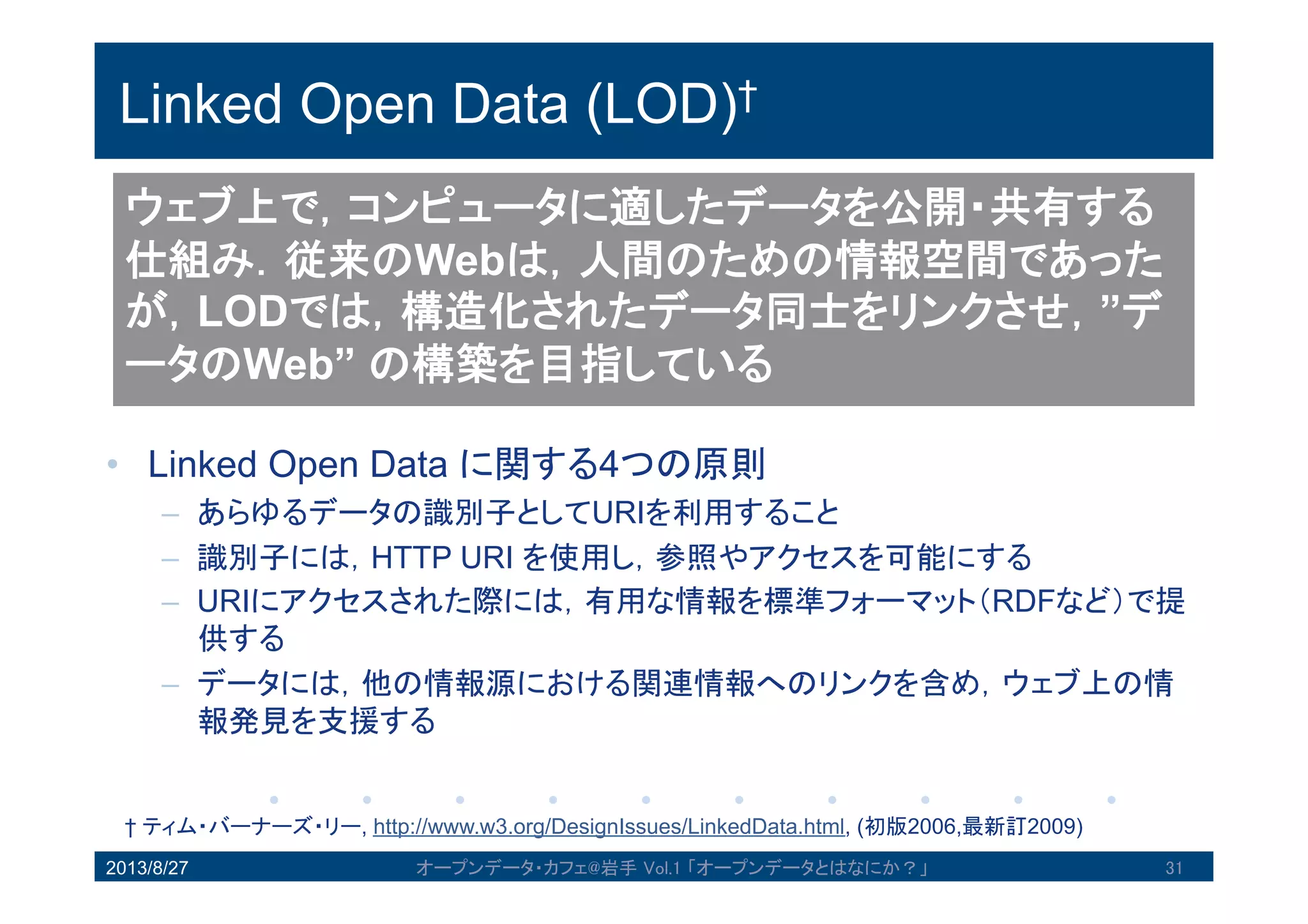 Linked Open Data (LOD)†
• Linked Open Data に関する4つの原則
– あらゆるデータの識別子としてURIを利用すること
– 識別子には，HTTP URI を使用し，参照やアクセスを可能にする
– URIにアクセスされた際には，有用な情報を標準フォーマット（RDFな
ど）で提供する
– データには，他の情報源における関連情報へのリンクを含め，ウェブ上
の情報発見を支援する
2013/8/27 オープンデータ・カフェ@岩手 Vol.1 「オープンデータとはなにか？」 31
ウェブ上で，コンピュータに適したデータを公開・共
有する仕組み．従来のWebは，人間のための情報空間
であったが，LODでは，構造化されたデータ同士をリ
ンクさせ，”データのWeb” の構築を目指している
† ティム・バーナーズ・リー, http://www.w3.org/DesignIssues/LinkedData.html, (初版2006,最新訂2009)
 