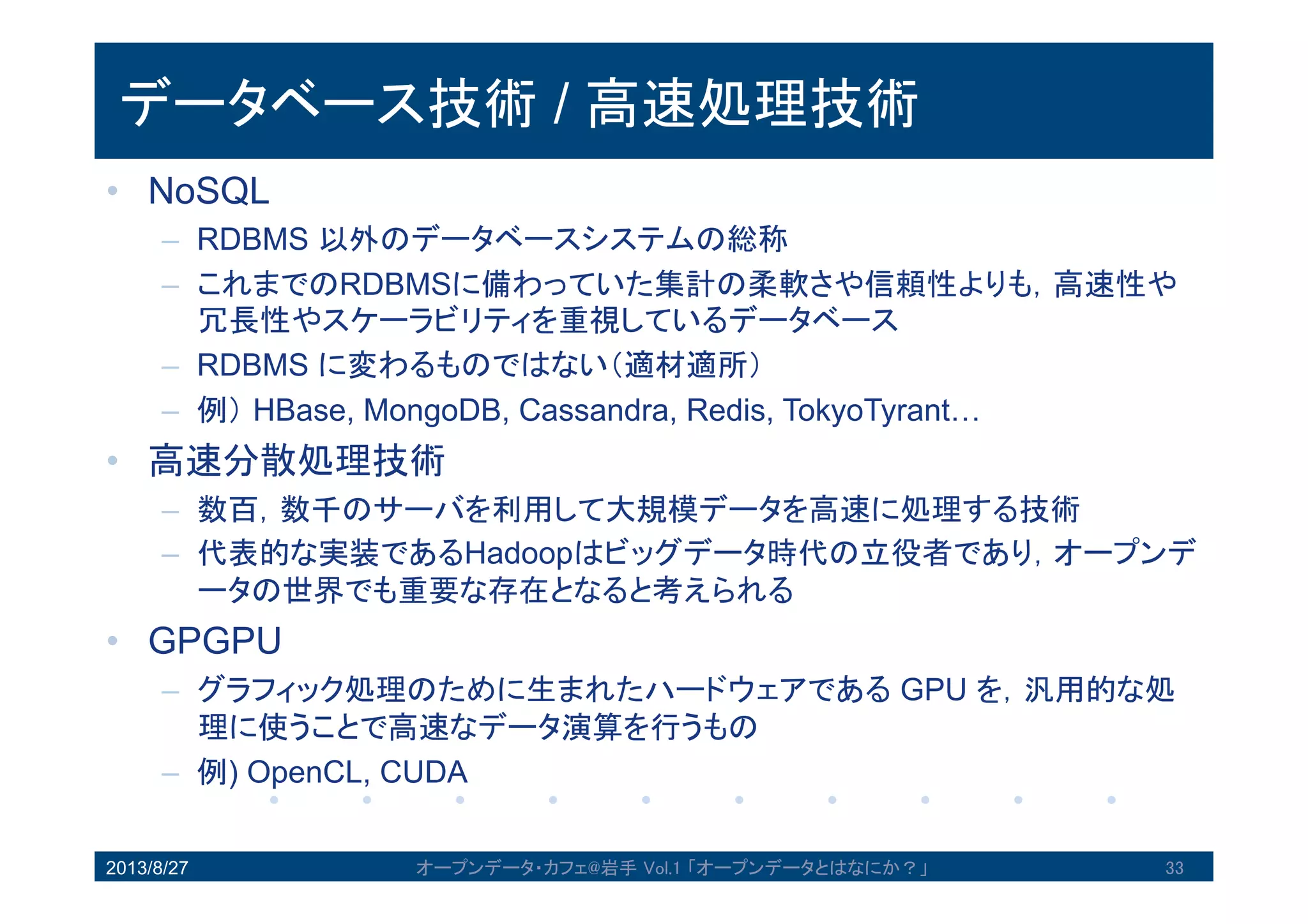 データベース技術 / 高速処理技術
• NoSQL
– RDBMS 以外のデータベースシステムの総称
– これまでのRDBMSに備わっていた集計の柔軟さや信頼性よりも，高速
性や冗長性やスケーラビリティを重視しているデータベース
– RDBMS に変わるものではない（適材適所）
– 例）HBase, MongoDB, Cassandra, Redis, TokyoTyrant…
• 高速分散処理技術
– 数百，数千のサーバを利用して大規模データを高速に処理する技術
– 代表的な実装であるHadoopはビッグデータ時代の立役者であり，オー
プンデータの世界でも重要な存在となると考えられる
• GPGPU
– グラフィック処理のために生まれたハードウェアである GPU を，汎用
的な処理に使うことで高速なデータ演算を行うもの
– 例) OpenCL, CUDA
2013/8/27 オープンデータ・カフェ@岩手 Vol.1 「オープンデータとはなにか？」 33
 