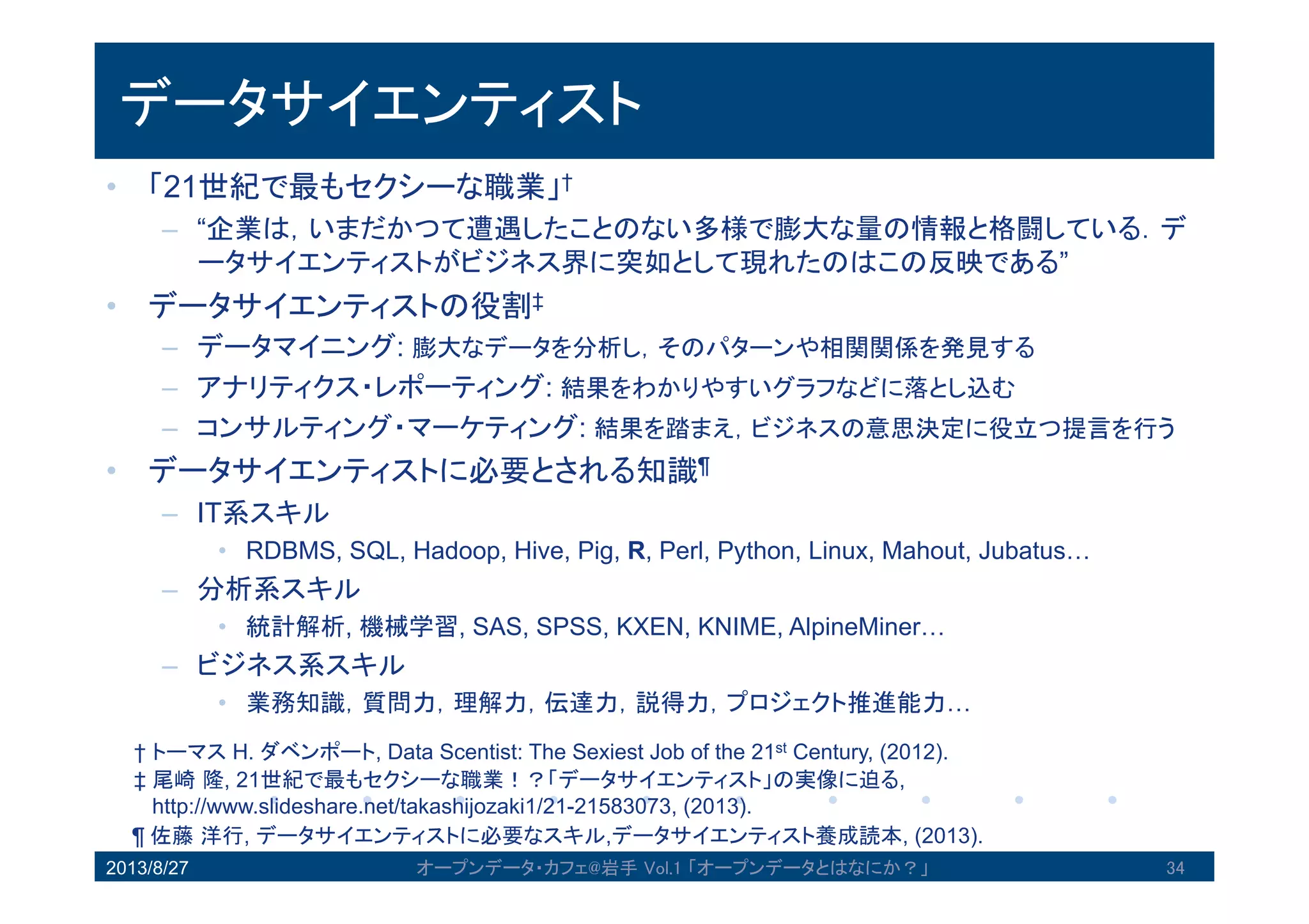 データサイエンティスト
• 「21世紀で最もセクシーな職業」†
– “企業は，いまだかつて遭遇したことのない多様で膨大な量の情報と格闘してい
る．データサイエンティストがビジネス界に突如として現れたのはこの反映で
ある”
• データサイエンティストの役割‡
– データマイニング: 膨大なデータを分析し，そのパターンや相関関係を発見する
– アナリティクス・レポーティング: 結果をわかりやすいグラフなどに落とし込む
– コンサルティング・マーケティング: 結果を踏まえ，ビジネスの意思決定に役立つ提
言を行う
• データサイエンティストに必要とされる知識¶
– IT系スキル
• RDBMS, SQL, Hadoop, Hive, Pig, R, Perl, Python, Linux, Mahout, Jubatus…
– 分析系スキル
• 統計解析, 機械学習, SAS, SPSS, KXEN, KNIME, AlpineMiner…
– ビジネス系スキル
• 業務知識，質問力，理解力，伝達力，説得力，プロジェクト推進能力…
2013/8/27 オープンデータ・カフェ@岩手 Vol.1 「オープンデータとはなにか？」 34
† トーマス H. ダベンポート, Data Scentist: The Sexiest Job of the 21st Century, (2012).
‡ 尾崎隆, 21世紀で最もセクシーな職業！？「データサイエンティスト」の実像に迫る,
http://www.slideshare.net/takashijozaki1/21-21583073, (2013).
¶ 佐藤洋行, データサイエンティストに必要なスキル,データサイエンティスト養成読本, (2013).
 