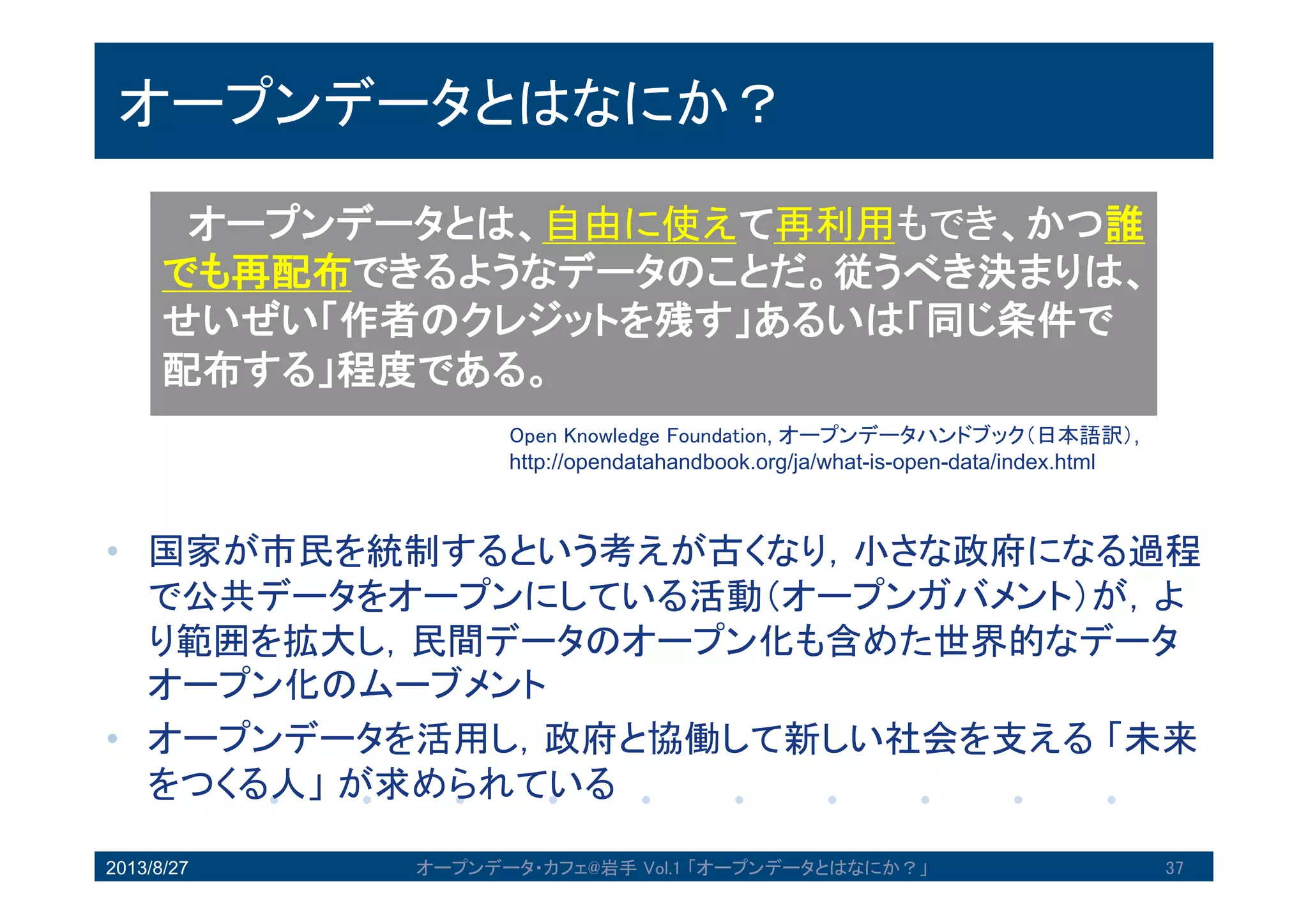 オープンデータとはなにか？
• 国家が市民を統制するという考えが古くなり，小さな政府にな
る過程で公共データをオープンにしている活動（オープンガバ
メント）が，より範囲を拡大し，民間データのオープン化も含
めた世界的なデータオープン化のムーブメント
• オープンデータを活用し，政府と協働して新しい社会を支える
「未来をつくる人」が求められている
2013/8/27 オープンデータ・カフェ@岩手 Vol.1 「オープンデータとはなにか？」 37
オープンデータとは、自由に使えて再利用もでき、
かつ誰でも再配布できるようなデータのことだ。従う
べき決まりは、せいぜい「作者のクレジットを残す」
あるいは「同じ条件で配布する」程度である。
Open Knowledge Foundation, オープンデータハンドブック（日本語訳）
http://opendatahandbook.org/ja/what-is-open-data/index.html
 