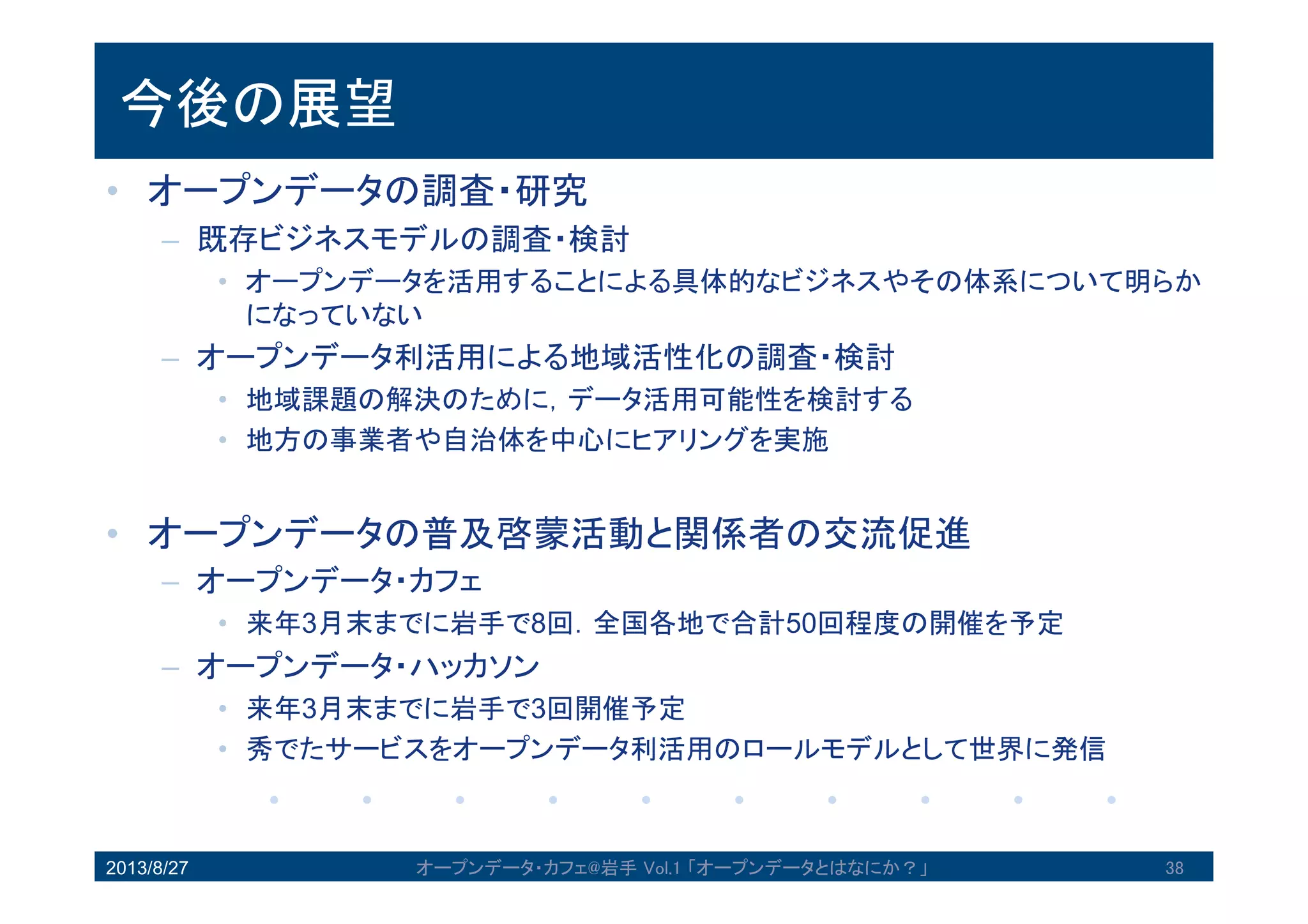 今後の展望
• オープンデータの調査・研究
– 既存ビジネスモデルの調査・検討
• オープンデータを活用することによる具体的なビジネスやその体系について
明らかになっていない
– オープンデータ利活用による地域活性化の調査・検討
• 地域課題の解決のために，データ活用可能性を検討する
• 地方の事業者や自治体を中心にヒアリングを実施
• オープンデータの普及啓蒙活動と関係者の交流促進
– オープンデータ・カフェ
• 来年3月末までに岩手で8回．全国各地で合計50回程度の開催を予定
– オープンデータ・ハッカソン
• 来年3月末までに岩手で3回開催予定
• 秀でたサービスをオープンデータ利活用のロールモデルとして世界に発信
2013/8/27 オープンデータ・カフェ@岩手 Vol.1 「オープンデータとはなにか？」 38
 