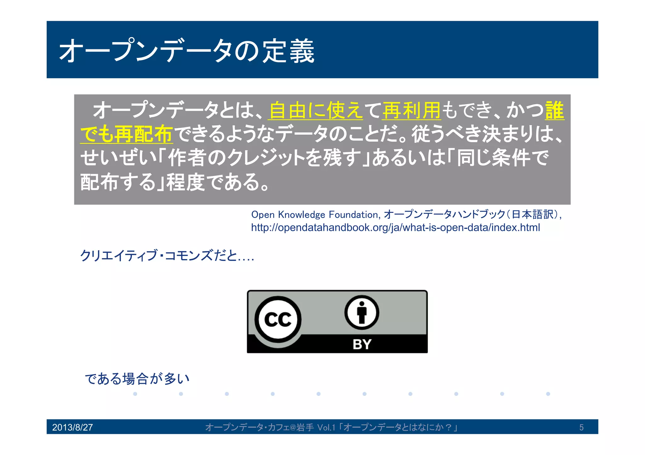 オープンデータの定義
オープンデータとは、自由に使えて再利用もでき、
かつ誰でも再配布できるようなデータのことだ。従う
べき決まりは、せいぜい「作者のクレジットを残す」
あるいは「同じ条件で配布する」程度である。
Open Knowledge Foundation, オープンデータハンドブック（日本語訳）
http://opendatahandbook.org/ja/what-is-open-data/index.html
クリエイティブ・コモンズだと….
である場合が多い
2013/8/27 5オープンデータ・カフェ@岩手 Vol.1 「オープンデータとはなにか？」
 