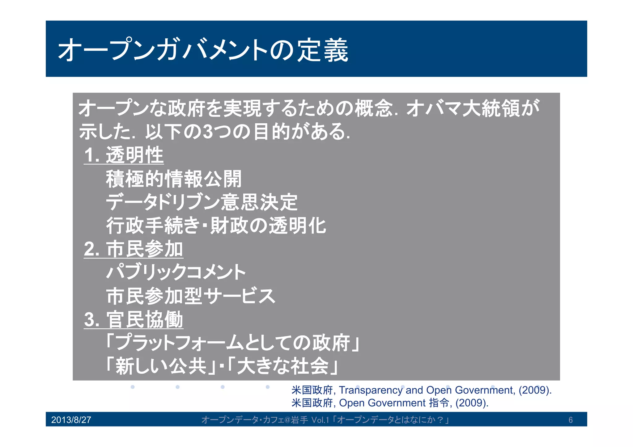 オープンガバメントの定義
オープンな政府を実現するための概念．オバマ大統領
が示した．以下の3つの目的がある．
1. 透明性
積極的情報公開
データドリブン意思決定
行政手続き・財政の透明化
2. 市民参加
パブリックコメント
市民参加型サービス
3. 官民協働
「プラットフォームとしての政府」
「新しい公共」・「大きな社会」
米国政府, Transparency and Open Government, (2009).
米国政府, Open Government 指令, (2009).
2013/8/27 6オープンデータ・カフェ@岩手 Vol.1 「オープンデータとはなにか？」
 