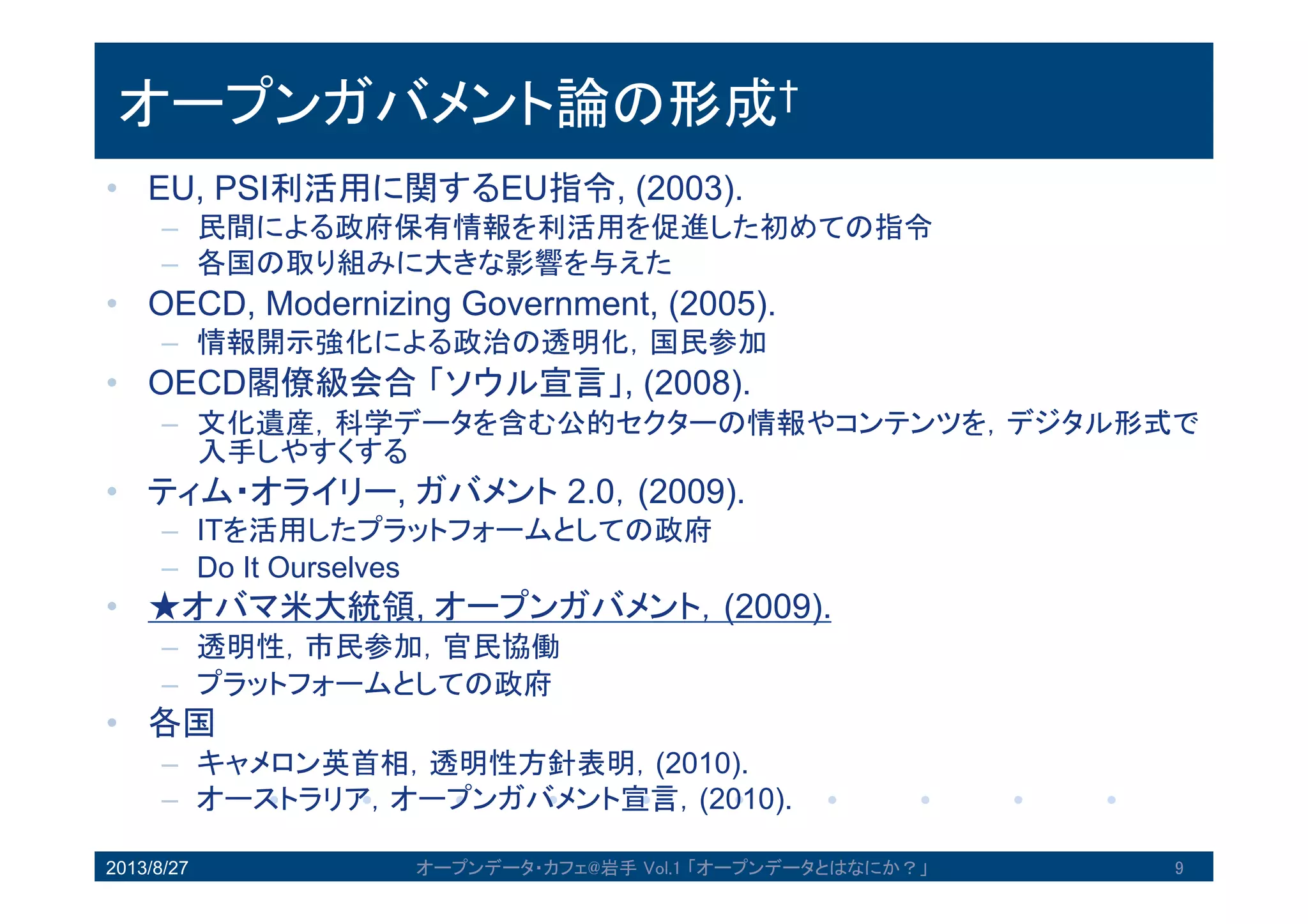オープンガバメント論の形成†
• EU, PSI利活用に関するEU指令, (2003).
– 民間による政府保有情報を利活用を促進した初めての指令
– 各国の取り組みに大きな影響を与えた
• OECD, Modernizing Government, (2005).
– 情報開示強化による政治の透明化，国民参加
• OECD閣僚級会合「ソウル宣言」, (2008).
– 文化遺産，科学データを含む公的セクターの情報やコンテンツを，デジタル
形式で入手しやすくする
• ティム・オライリー, ガバメント 2.0，(2009).
– ITを活用したプラットフォームとしての政府
– Do It Ourselves
• ★オバマ米大統領, オープンガバメント，(2009).
– 透明性，市民参加，官民協働
– プラットフォームとしての政府
• 各国
– キャメロン英首相，透明性方針表明，(2010).
– オーストラリア，オープンガバメント宣言，(2010).
2013/8/27 9オープンデータ・カフェ@岩手 Vol.1 「オープンデータとはなにか？」
 