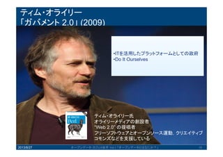 ティム・オライリー
「ガバメント 2.0」 (2009)
2013/8/27 オープンデータ・カフェ@岩手 Vol.1 「オープンデータとはなにか？」 10
•ITを活用したプラットフォームとしての
政府
•Do It Ourselves
ティム・オライリー氏
オライリーメディアの創設者
“Web 2.0” の提唱者
フリーソフトウェアとオープンソース運動，クリエ
イティブコモンズなどを支援している
 