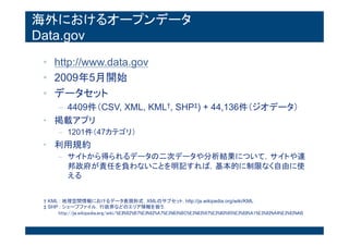 海外におけるオープンデータ
Data.gov
• http://www.data.gov
• 2009年5月開始
• データセット
– 4409件（CSV, XML, KML†, SHP‡) + 44,136件（ジオデー
タ）
• 掲載アプリ
– 1201件（47カテゴリ）
• 利用規約
– サイトから得られるデータの二次データや分析結果について，サイ
トや連邦政府が責任を負わないことを明記すれば，基本的に制限な
く自由に使える
† KML : 地理空間情報におけるデータ表現形式．XMLのサブセット. http://ja.wikipedia.org/wiki/KML
‡ SHP : シェープファイル．行政界などのエリア情報を扱う.
http://ja.wikipedia.org/wiki/%E3%82%B7%E3%82%A7%E3%83%BC%E3%83%97%E3%83%95%E3%82%A1%E3%82%A4%E
 