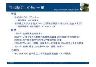 自己紹介: 小松一星
• 所属
– 株式会社CCL プランナー
• 研究調査，イベント運営
• 経歴
– 1988年秋田県大仙市生まれ
– 2009年ソフトウェア共創研究基盤株式会社共同設立（常務取締役）
– 2010年岩手県立大学ソフトウェア情報学部卒業
– 2010年 Web会社に就職．地域系サービス運用，Web広告システム開発
– 2013年地域に根ざした仕事がしたく，退職．岩手へ
• その他
– IPU TOKYO / 岩手県立大学同窓会関東支部 / アプリ開発
2013/8/27 オープンデータ・カフェ@岩手 Vol.1 「オープンデータとはなにか？」 2
http://facebook.com/isseium
 