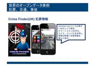 世界のオープンデータ事例
犯罪、交通、事故
Crime Finder(UK) 犯罪情報
Ventutec Ltd.という企業が
1.49ポンドで販売。
スマートフォンのGPS、
カメラ、コンパスを利用し、
実際の映像に犯罪情報を
重ねて表示。
 