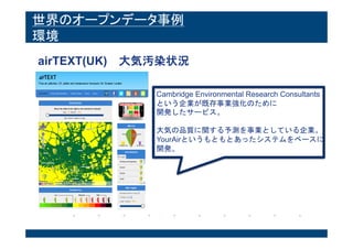 世界のオープンデータ事例
環境
airTEXT(UK) 大気汚染状況
Cambridge Environmental Research Consultants
という企業が既存事業強化のために
開発したサービス。
大気の品質に関する予測を事業としている企業。
YourAirというもともとあったシステムをベースに
開発。
 
