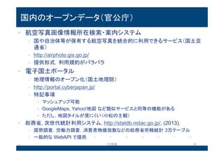 国内のオープンデータ（官公庁）
• 航空写真画像情報所在検索・案内システム
– 国や自治体等が保有する航空写真を統合的に利用できるサービス（国土
交通省）
– http://airphoto.gis.go.jp/
– 提供形式，利用規約がバラバラ
• 電子国土ポータル
– 地理情報のオープン化（国土地理院）
– http://portal.cyberjapan.jp/
– 特記事項
• マッシュアップ可能
• GoogleMaps, Yahoo!地図など類似サービスと同等の機能がある
• ただし，地図タイルが見にくい（小松の主観）
• 総務省, 次世代統計利用システム, http://statdb.nstac.go.jp/, (2013).
– 国勢調査，労働力調査，消費者物価指数などの総務省所轄統計 3万テーブル
– 一般的なWebAPIで提供
13.8.2 OD調査 24
 
