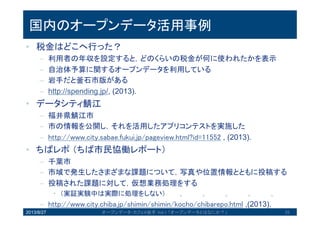 国内のオープンデータ活用事例
• 税金はどこへ行った？
– 利用者の年収を設定すると，どのくらいの税金が何に使われたかを表示
– 自治体予算に関するオープンデータを利用している
– 岩手だと釜石市版がある
– http://spending.jp/, (2013).
• データシティ鯖江
– 福井県鯖江市
– 市の情報を公開し，それを活用したアプリコンテストを実施した
– http://www.city.sabae.fukui.jp/pageview.html?id=11552 , (2013).
• ちばレポ（ちば市民協働レポート）
– 千葉市
– 市域で発生したさまざまな課題について，写真や位置情報とともに投稿
する
– 投稿された課題に対して，仮想業務処理をする
• （実証実験中は実際に処理をしない）
– http://www.city.chiba.jp/shimin/shimin/kocho/chibarepo.html ,(2013).2013/8/27 オープンデータ・カフェ@岩手 Vol.1 「オープンデータとはなにか？」 25
 