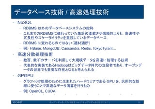 データベース技術 / 高速処理技術
• NoSQL
– RDBMS 以外のデータベースシステムの総称
– これまでのRDBMSに備わっていた集計の柔軟さや信頼性よりも，高速
性や冗長性やスケーラビリティを重視しているデータベース
– RDBMS に変わるものではない（適材適所）
– 例）HBase, MongoDB, Cassandra, Redis, TokyoTyrant…
• 高速分散処理技術
– 数百，数千のサーバを利用して大規模データを高速に処理する技術
– 代表的な実装であるHadoopはビッグデータ時代の立役者であり，オー
プンデータの世界でも重要な存在となると考えられる
• GPGPU
– グラフィック処理のために生まれたハードウェアである GPU を，汎用
的な処理に使うことで高速なデータ演算を行うもの
– 例) OpenCL, CUDA
2013/8/27 オープンデータ・カフェ@岩手 Vol.1 「オープンデータとはなにか？」 33
 