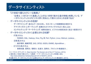 データサイエンティスト
• 「21世紀で最もセクシーな職業」†
– “企業は，いまだかつて遭遇したことのない多様で膨大な量の情報と格闘してい
る．データサイエンティストがビジネス界に突如として現れたのはこの反映で
ある”
• データサイエンティストの役割‡
– データマイニング: 膨大なデータを分析し，そのパターンや相関関係を発見する
– アナリティクス・レポーティング: 結果をわかりやすいグラフなどに落とし込む
– コンサルティング・マーケティング: 結果を踏まえ，ビジネスの意思決定に役立つ提
言を行う
• データサイエンティストに必要とされる知識¶
– IT系スキル
• RDBMS, SQL, Hadoop, Hive, Pig, R, Perl, Python, Linux, Mahout, Jubatus…
– 分析系スキル
• 統計解析, 機械学習, SAS, SPSS, KXEN, KNIME, AlpineMiner…
– ビジネス系スキル
• 業務知識，質問力，理解力，伝達力，説得力，プロジェクト推進能力…
2013/8/27 オープンデータ・カフェ@岩手 Vol.1 「オープンデータとはなにか？」 34
† トーマス H. ダベンポート, Data Scentist: The Sexiest Job of the 21st Century, (2012).
‡ 尾崎隆, 21世紀で最もセクシーな職業！？「データサイエンティスト」の実像に迫る,
http://www.slideshare.net/takashijozaki1/21-21583073, (2013).
¶ 佐藤洋行, データサイエンティストに必要なスキル,データサイエンティスト養成読本, (2013).
 